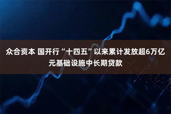 众合资本 国开行“十四五”以来累计发放超6万亿元基础设施中长期贷款