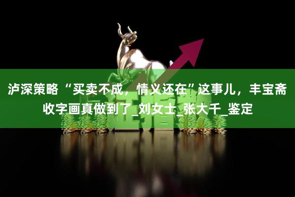泸深策略 “买卖不成,情义还在”这事儿,丰宝斋收字画真做到了_刘女士_张大千_鉴定