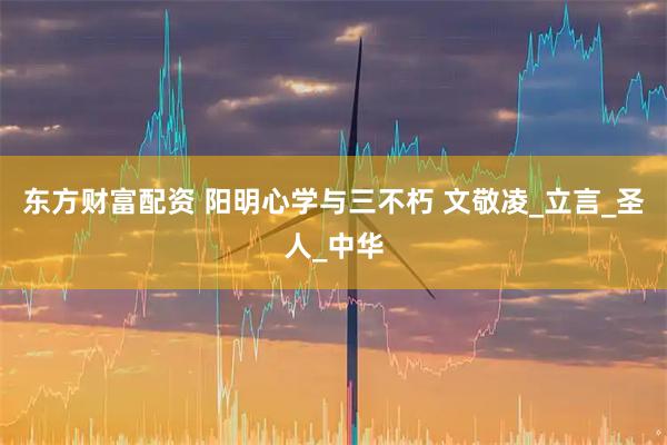 东方财富配资 阳明心学与三不朽 文敬凌_立言_圣人_中华