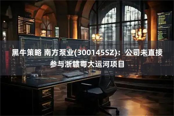 黑牛策略 南方泵业(300145SZ)：公司未直接参与浙赣粤大运河项目