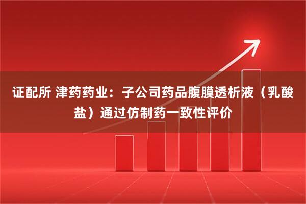 证配所 津药药业：子公司药品腹膜透析液（乳酸盐）通过仿制药一致性评价