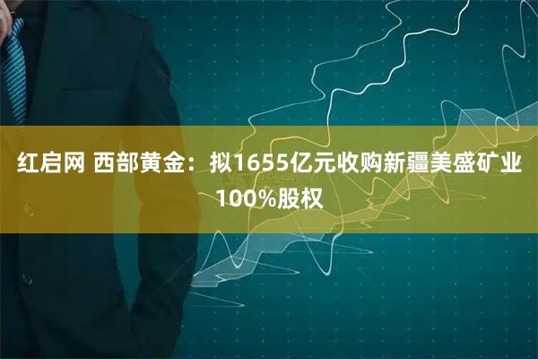红启网 西部黄金：拟1655亿元收购新疆美盛矿业100%股权