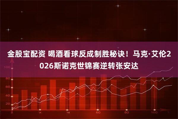 金股宝配资 喝酒看球反成制胜秘诀！马克·艾伦2026斯诺克世锦赛逆转张安达
