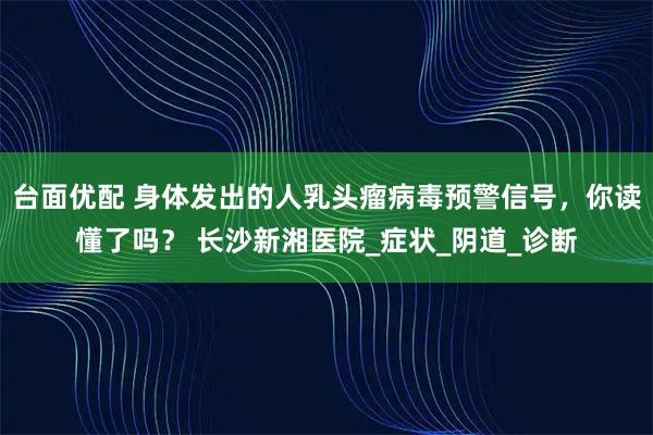 台面优配 身体发出的人乳头瘤病毒预警信号，你读懂了吗？ 长沙新湘医院_症状_阴道_诊断