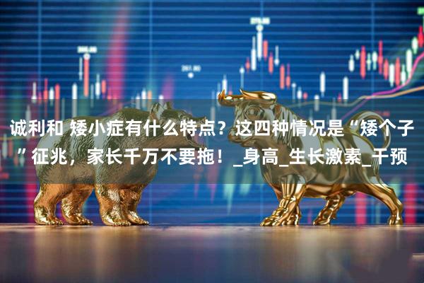 诚利和 矮小症有什么特点？这四种情况是“矮个子”征兆，家长千万不要拖！_身高_生长激素_干预