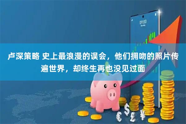 卢深策略 史上最浪漫的误会，他们拥吻的照片传遍世界，却终生再也没见过面