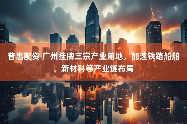 普惠配资 广州挂牌三宗产业用地，加速铁路船舶、新材料等产业链布局
