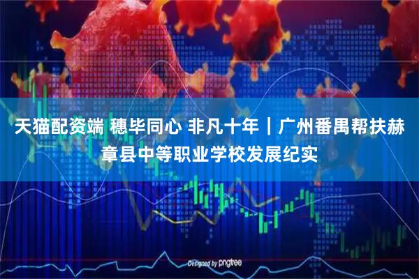 天猫配资端 穗毕同心 非凡十年｜广州番禺帮扶赫章县中等职业学校发展纪实