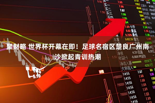 聚财略 世界杯开幕在即！足球名宿区楚良广州南沙掀起青训热潮