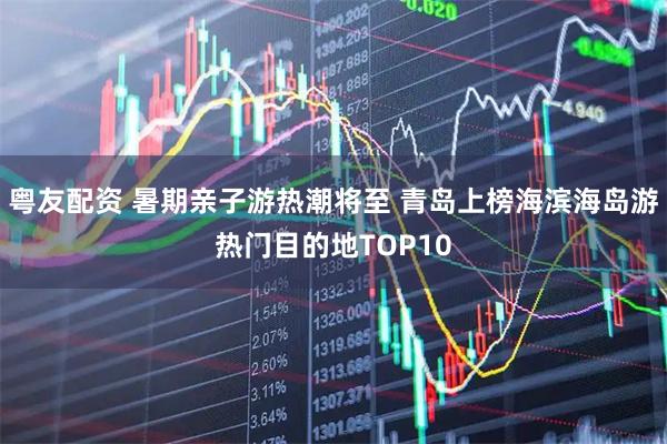 粤友配资 暑期亲子游热潮将至 青岛上榜海滨海岛游热门目的地TOP10