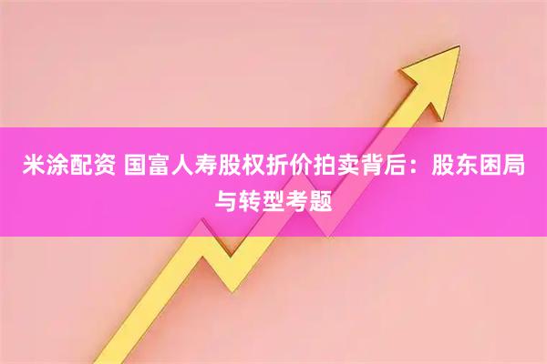 米涂配资 国富人寿股权折价拍卖背后：股东困局与转型考题