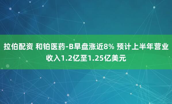 拉伯配资 和铂医药-B早盘涨近8% 预计上半年营业收入1.2亿至1.25亿美元