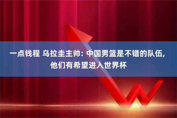 一点钱程 乌拉圭主帅: 中国男篮是不错的队伍, 他们有希望进入世界杯