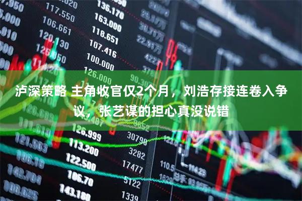 泸深策略 主角收官仅2个月，刘浩存接连卷入争议，张艺谋的担心真没说错