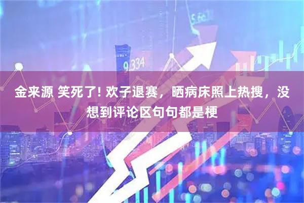 金来源 笑死了! 欢子退赛，晒病床照上热搜，没想到评论区句句都是梗