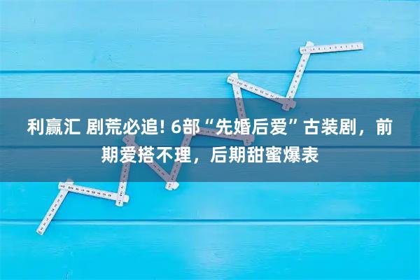 利赢汇 剧荒必追! 6部“先婚后爱”古装剧，前期爱搭不理，后期甜蜜爆表